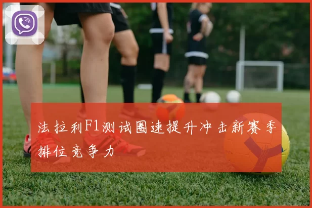 法拉利F1测试圈速提升冲击新赛季排位竞争力