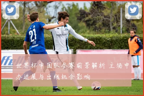 世界杯中国队参赛前景解析 主场申办进展与出线机会影响