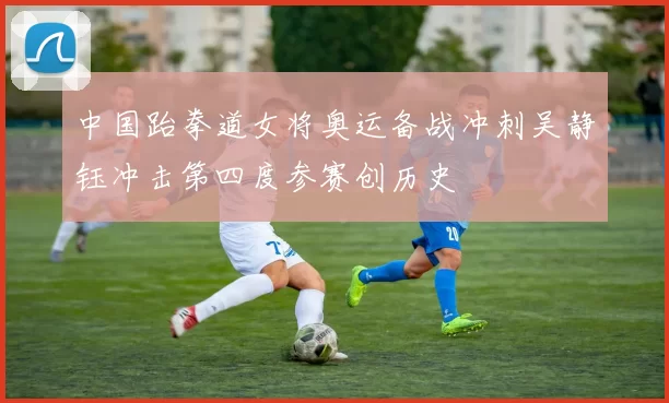 中国跆拳道女将奥运备战冲刺吴静钰冲击第四度参赛创历史