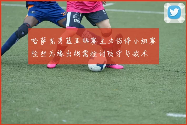 哈萨克男篮亚锦赛主力伤停小组赛险些无缘出线需检讨防守与战术