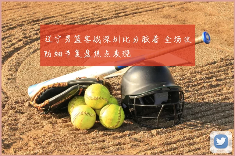 辽宁男篮客战深圳比分胶着 全场攻防细节复盘焦点表现