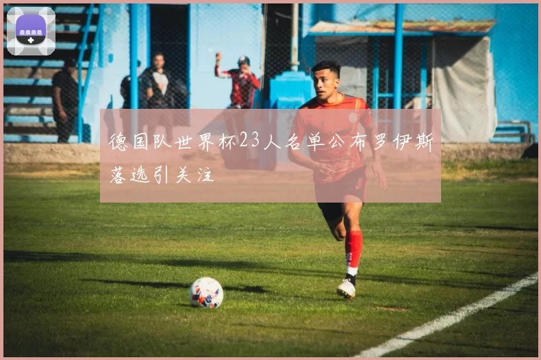 德国队世界杯23人名单公布罗伊斯落选引关注