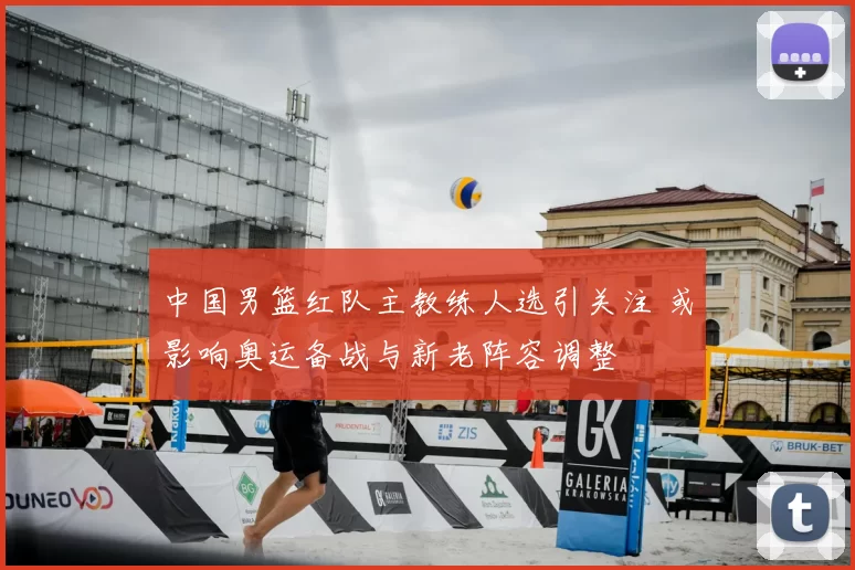 中国男篮红队主教练人选引关注 或影响奥运备战与新老阵容调整