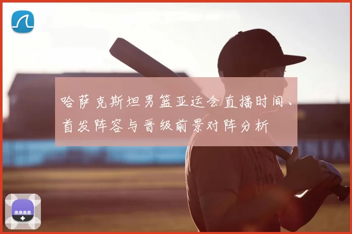 哈萨克斯坦男篮亚运会直播时间、首发阵容与晋级前景对阵分析