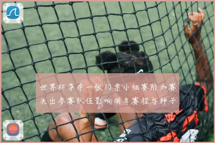 世界杯争夺一张门票小组赛附加赛决出参赛队伍影响明年赛程与种子排名