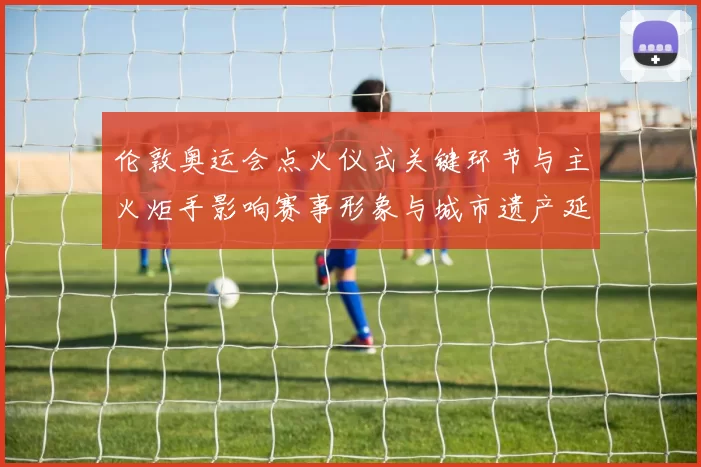 伦敦奥运会点火仪式关键环节与主火炬手影响赛事形象与城市遗产延续