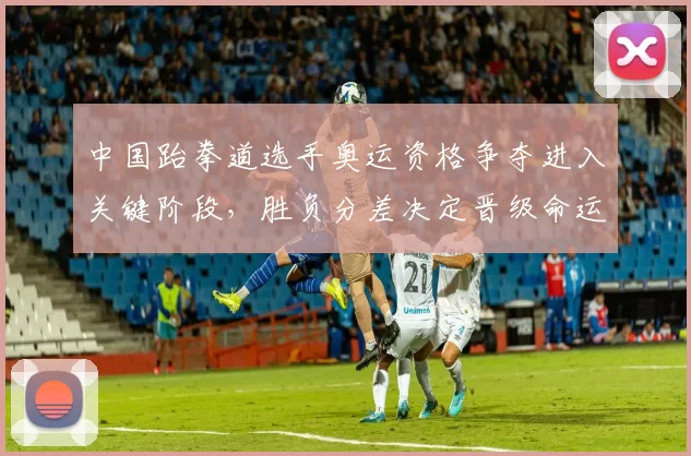 中国跆拳道选手奥运资格争夺进入关键阶段，胜负分差决定晋级命运
