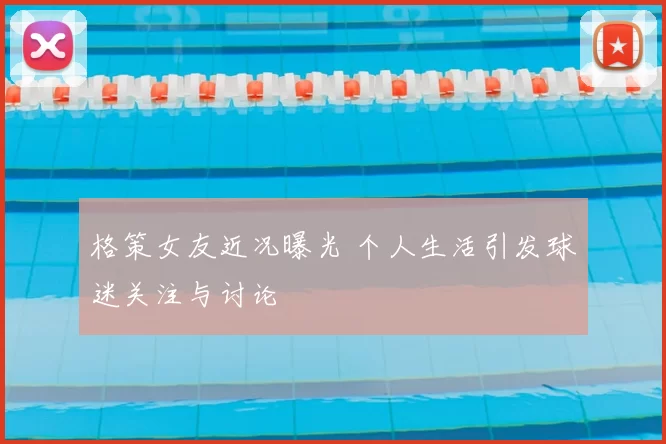 格策女友近况曝光 个人生活引发球迷关注与讨论