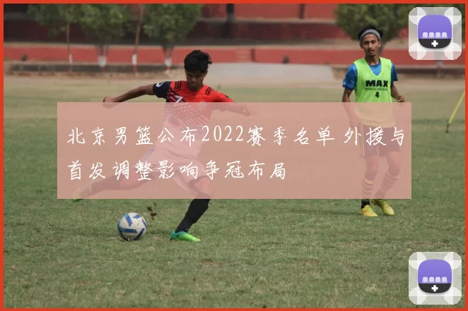 北京男篮公布2022赛季名单 外援与首发调整影响争冠布局