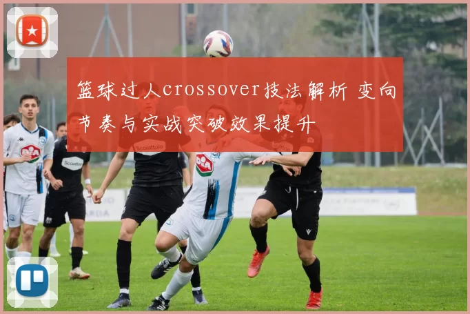 篮球过人crossover技法解析 变向节奏与实战突破效果提升