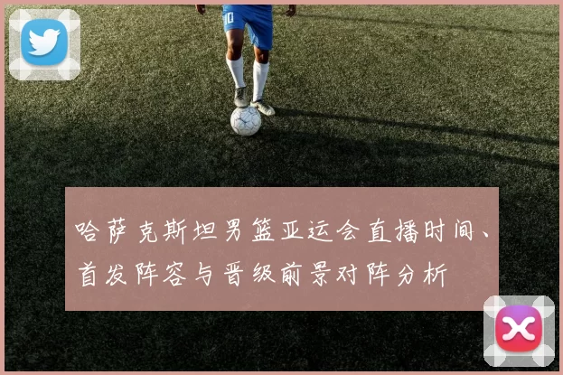 哈萨克斯坦男篮亚运会直播时间、首发阵容与晋级前景对阵分析