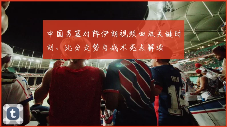 中国男篮对阵伊朗视频回放关键时刻、比分走势与战术亮点解读