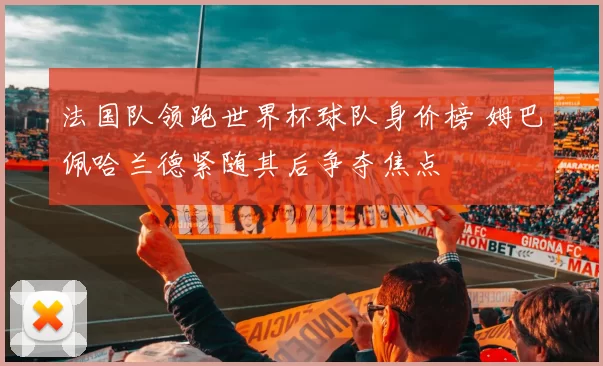 法国队领跑世界杯球队身价榜 姆巴佩哈兰德紧随其后争夺焦点