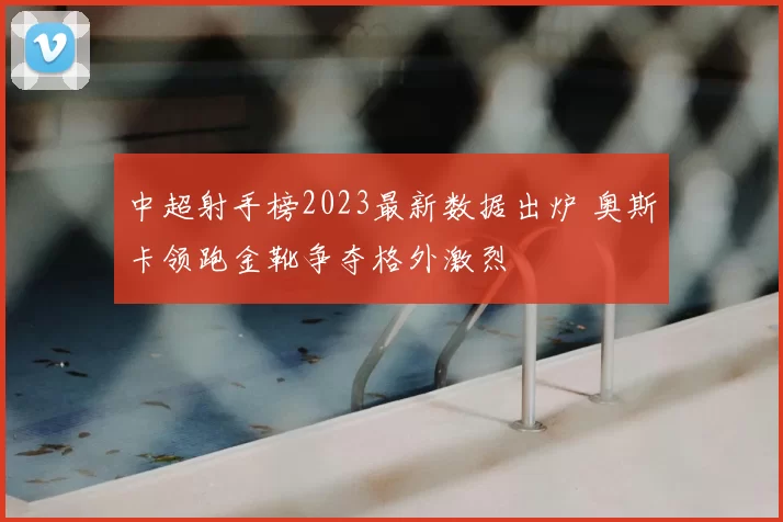 中超射手榜2023最新数据出炉 奥斯卡领跑金靴争夺格外激烈