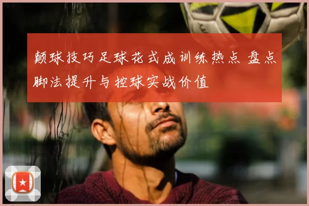 颠球技巧足球花式成训练热点 盘点脚法提升与控球实战价值