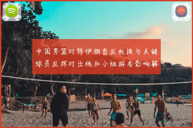 中国男篮对阵伊朗首发轮换与关键球员发挥对出线和小组排名影响解读