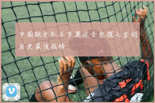 中国跳水队东京奥运会包揽七金创历史最佳战绩