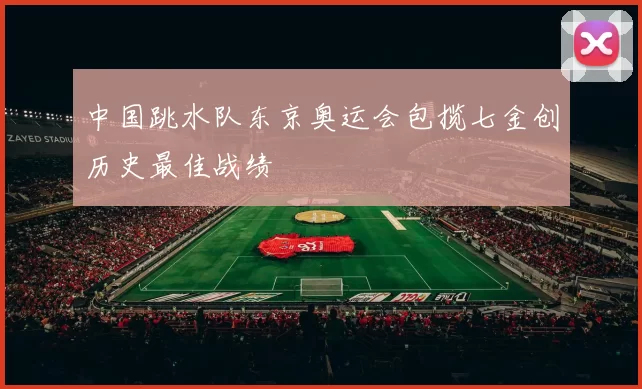 中国跳水队东京奥运会包揽七金创历史最佳战绩
