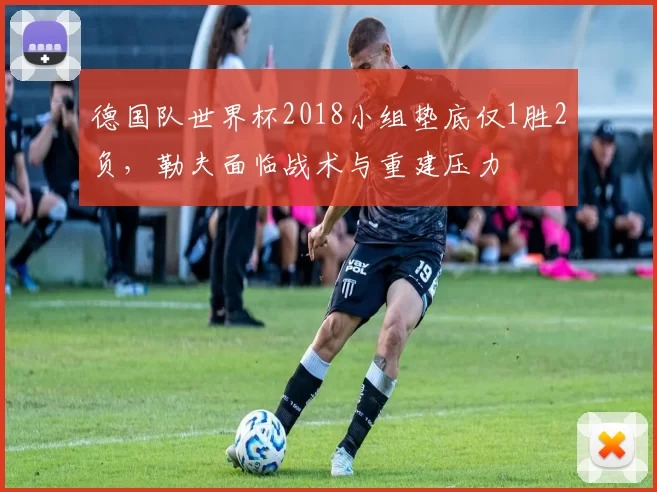 德国队世界杯2018小组垫底仅1胜2负，勒夫面临战术与重建压力