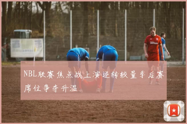 NBL联赛焦点战上演逆转较量季后赛席位争夺升温