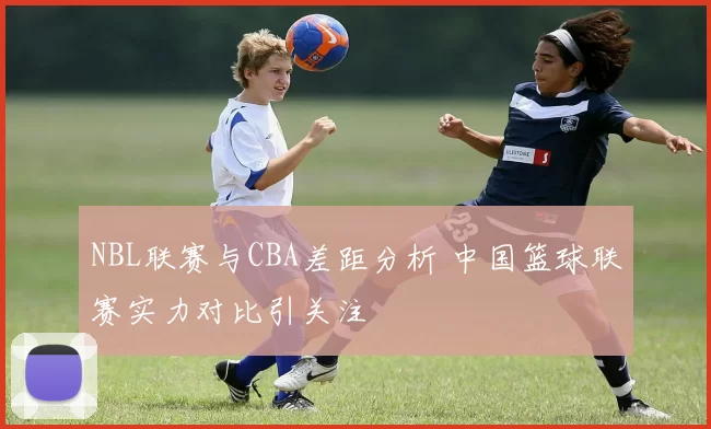 NBL联赛与CBA差距分析 中国篮球联赛实力对比引关注