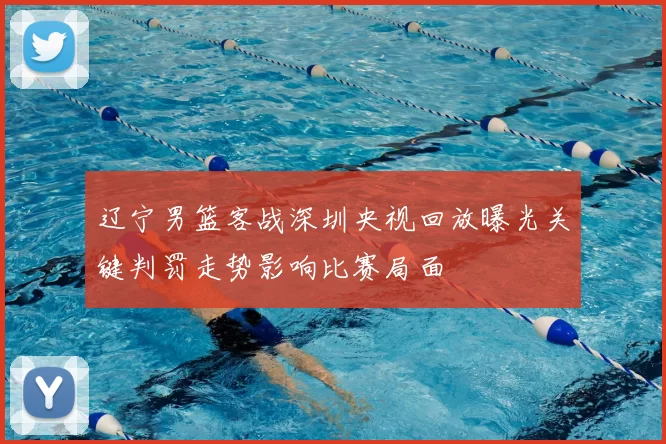 辽宁男篮客战深圳央视回放曝光关键判罚走势影响比赛局面