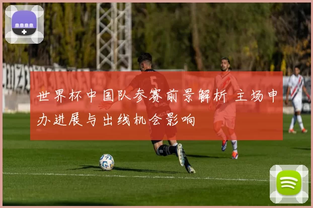 世界杯中国队参赛前景解析 主场申办进展与出线机会影响