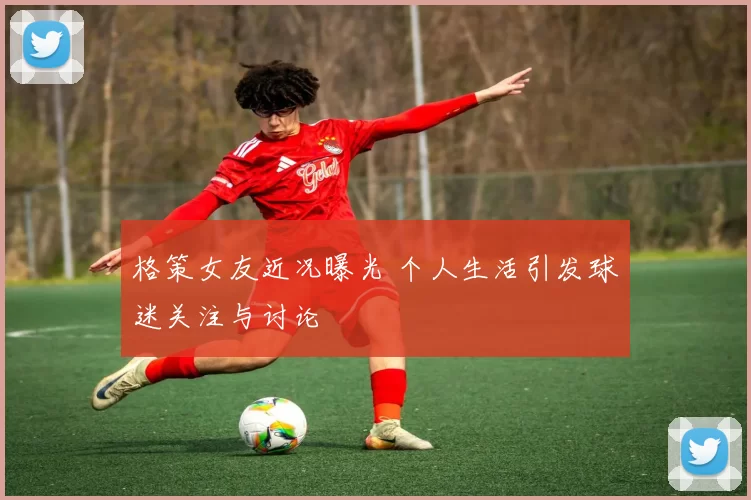 格策女友近况曝光 个人生活引发球迷关注与讨论