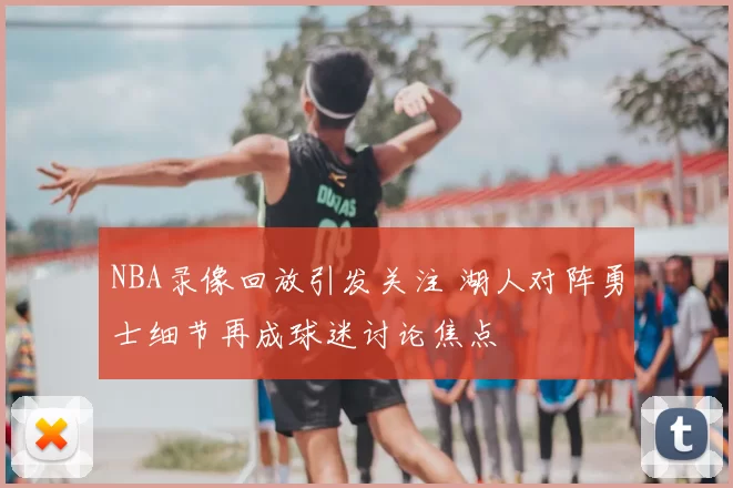 NBA录像回放引发关注 湖人对阵勇士细节再成球迷讨论焦点