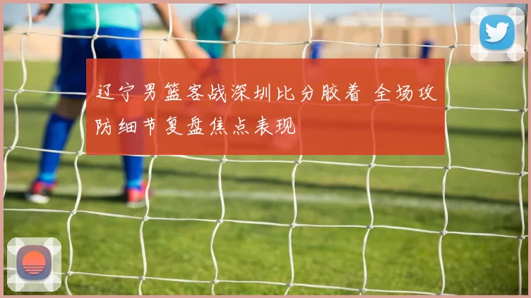辽宁男篮客战深圳比分胶着 全场攻防细节复盘焦点表现