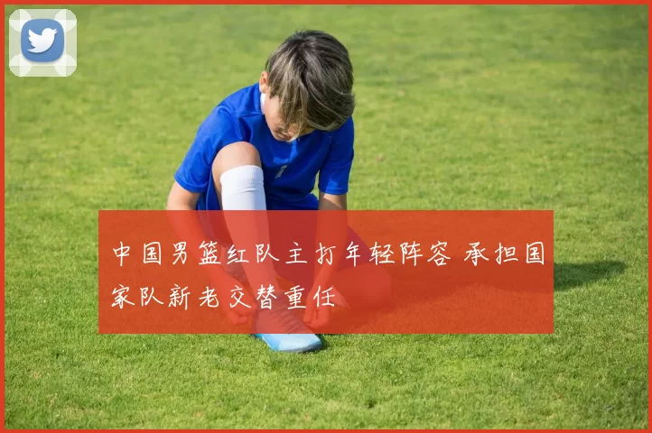 中国男篮红队主打年轻阵容 承担国家队新老交替重任