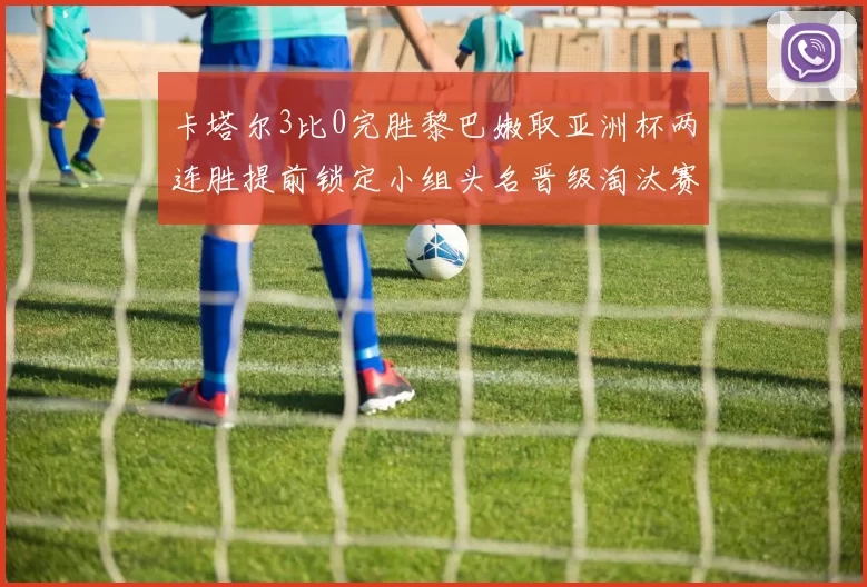 卡塔尔3比0完胜黎巴嫩取亚洲杯两连胜提前锁定小组头名晋级淘汰赛