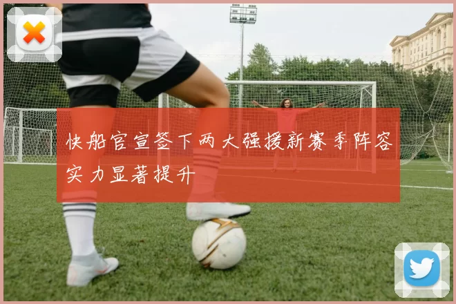 快船官宣签下两大强援新赛季阵容实力显著提升