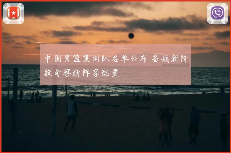 中国男篮集训队名单公布 备战新阶段考察新阵容配置