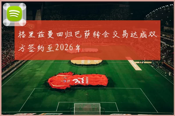 格里兹曼回归巴萨转会交易达成双方签约至2026年