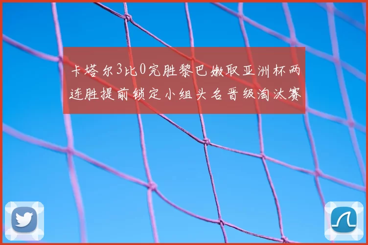 卡塔尔3比0完胜黎巴嫩取亚洲杯两连胜提前锁定小组头名晋级淘汰赛