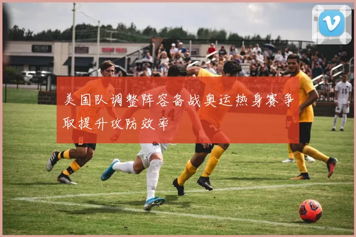 美国队调整阵容备战奥运热身赛争取提升攻防效率