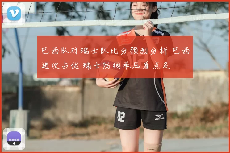 巴西队对瑞士队比分预测分析 巴西进攻占优 瑞士防线承压看点足