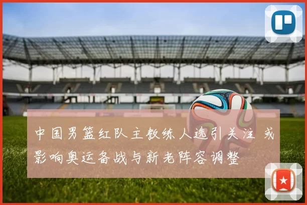 中国男篮红队主教练人选引关注 或影响奥运备战与新老阵容调整