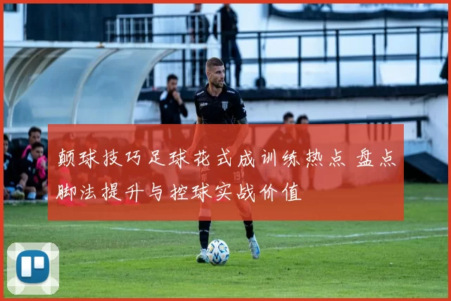 颠球技巧足球花式成训练热点 盘点脚法提升与控球实战价值