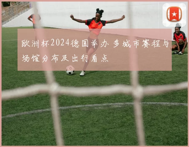 欧洲杯2024德国举办 多城市赛程与场馆分布及出行看点