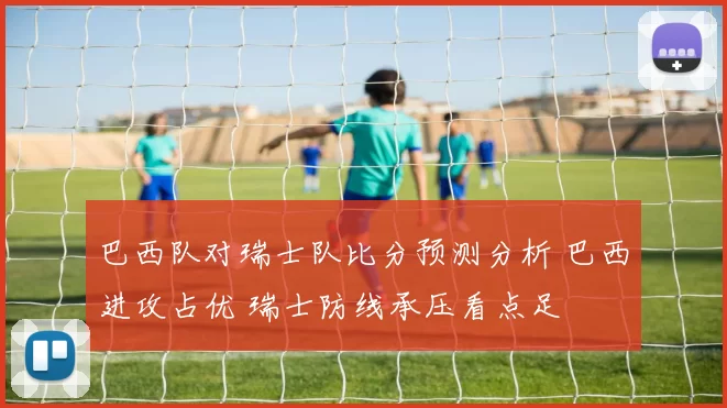 巴西队对瑞士队比分预测分析 巴西进攻占优 瑞士防线承压看点足