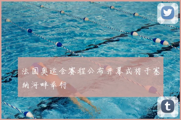 法国奥运会赛程公布开幕式将于塞纳河畔举行