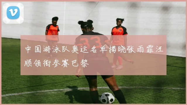 中国游泳队奥运名单揭晓张雨霏汪顺领衔参赛巴黎
