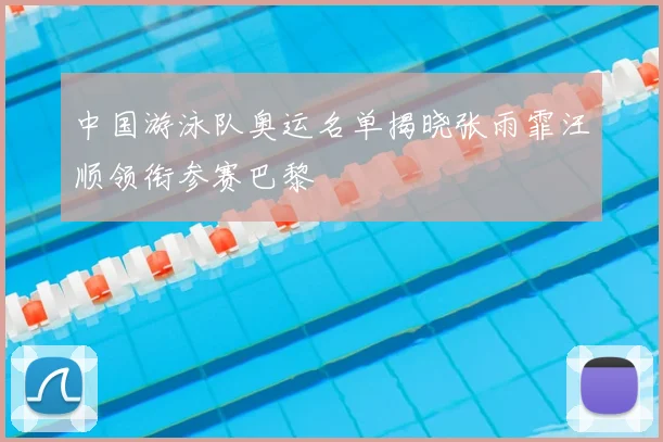 中国游泳队奥运名单揭晓张雨霏汪顺领衔参赛巴黎