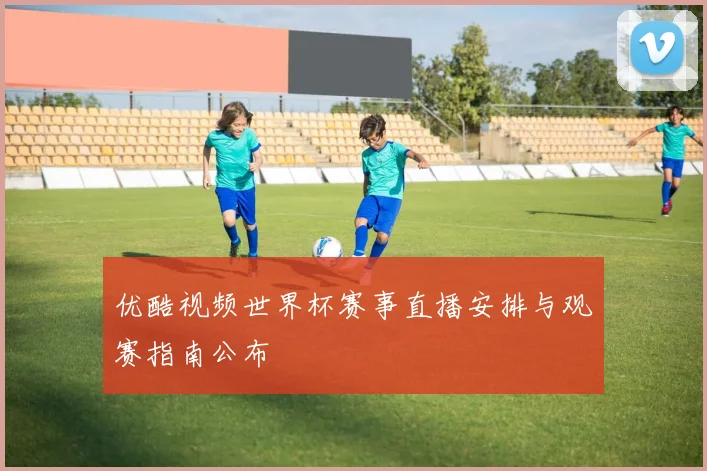 优酷视频世界杯赛事直播安排与观赛指南公布