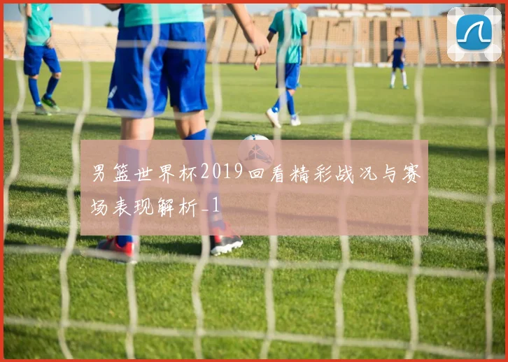 男篮世界杯2019回看精彩战况与赛场表现解析_1