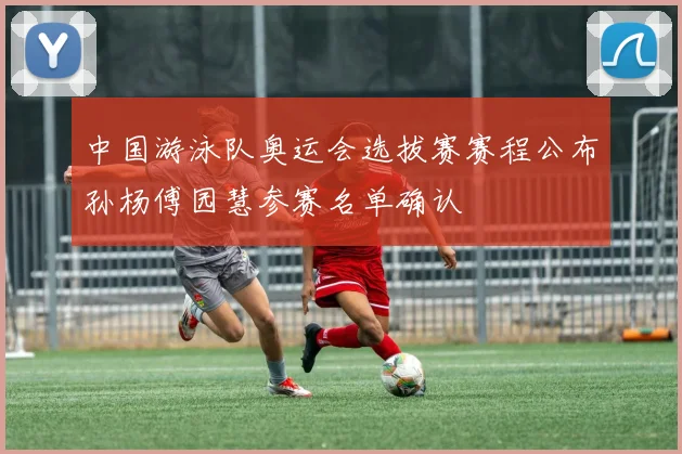 中国游泳队奥运会选拔赛赛程公布孙杨傅园慧参赛名单确认