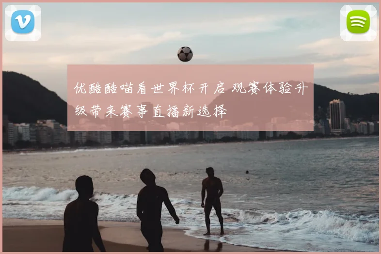 优酷酷喵看世界杯开启 观赛体验升级带来赛事直播新选择